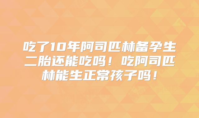 吃了10年阿司匹林备孕生二胎还能吃吗！吃阿司匹林能生正常孩子吗！