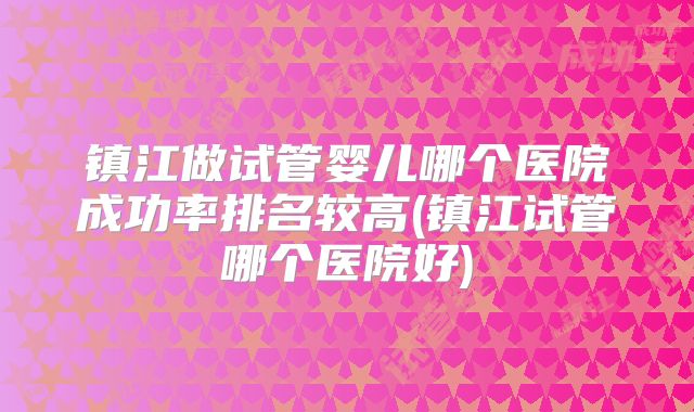 镇江做试管婴儿哪个医院成功率排名较高(镇江试管哪个医院好)