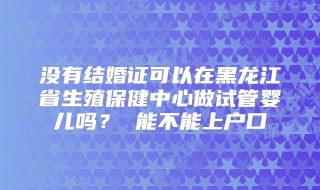 没有结婚证可以在黑龙江省生殖保健中心做试管婴儿吗? 能不能上户口
