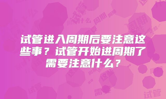 试管进入周期后要注意这些事？试管开始进周期了需要注意什么？