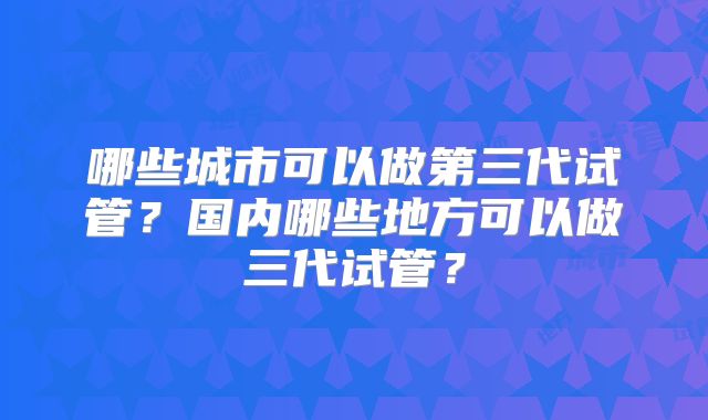 哪些城市可以做第三代试管？国内哪些地方可以做三代试管？
