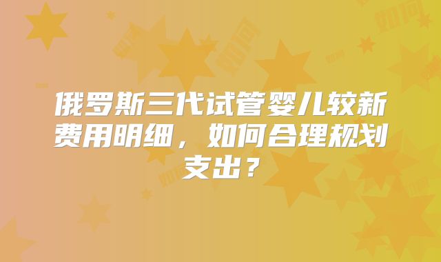 俄罗斯三代试管婴儿较新费用明细,如何合理规划支出?