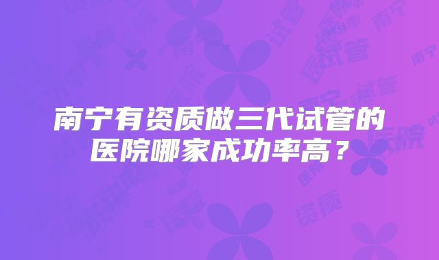南宁有资质做三代试管的医院哪家成功率高？