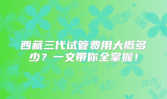 西藏三代试管费用大概多少？一文带你全掌握！