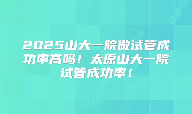 2025山大一院做试管成功率高吗!太原山大一院试管成功率!
