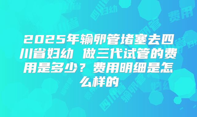 2025年输卵管堵塞去四川省妇幼 做三代试管的费用是多少？费用明细是怎么样的