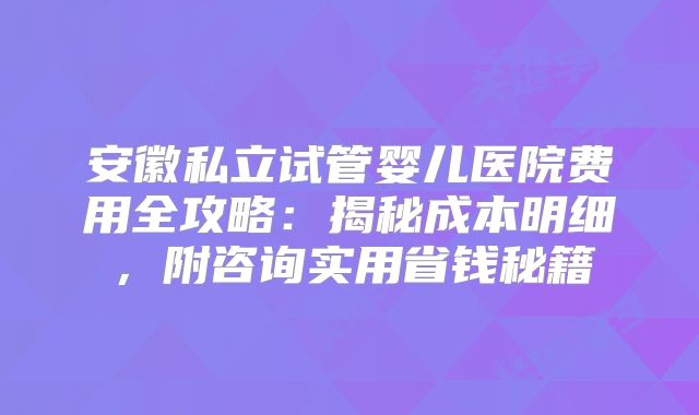 安徽私立试管婴儿医院费用全攻略:揭秘成本明细,附咨询实用省钱秘籍