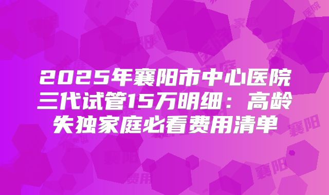 2025年襄阳市中心医院三代试管15万明细：高龄失独家庭必看费用清单