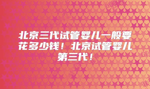 北京三代试管婴儿一般要花多少钱！北京试管婴儿第三代！