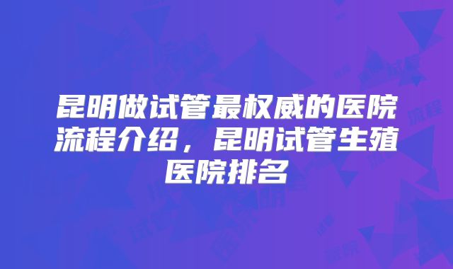 昆明做试管最权威的医院流程介绍,昆明试管生殖医院排名