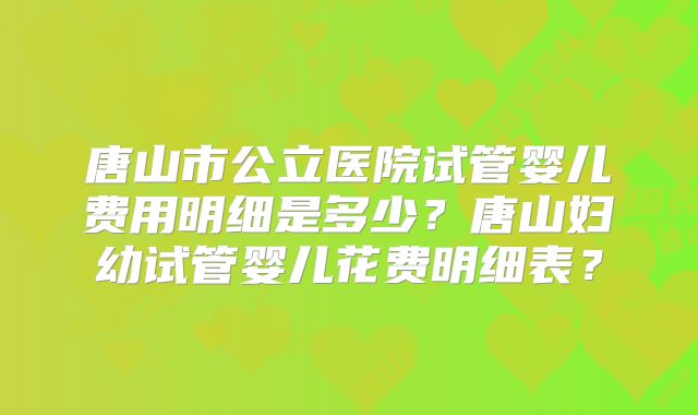 唐山市公立医院试管婴儿费用明细是多少？唐山妇幼试管婴儿花费明细表？
