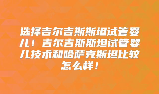选择吉尔吉斯斯坦试管婴儿！吉尔吉斯斯坦试管婴儿技术和哈萨克斯坦比较怎么样！