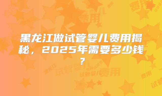 黑龙江做试管婴儿费用揭秘,2025年需要多少钱?
