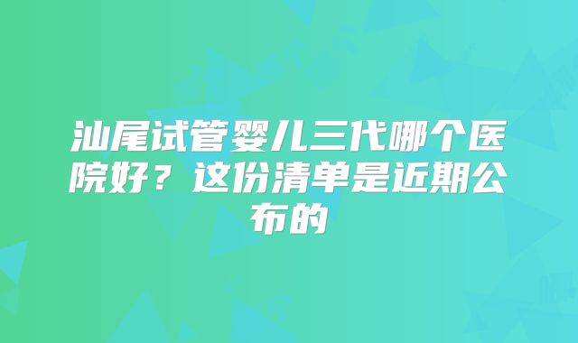 汕尾试管婴儿三代哪个医院好？这份清单是近期公布的