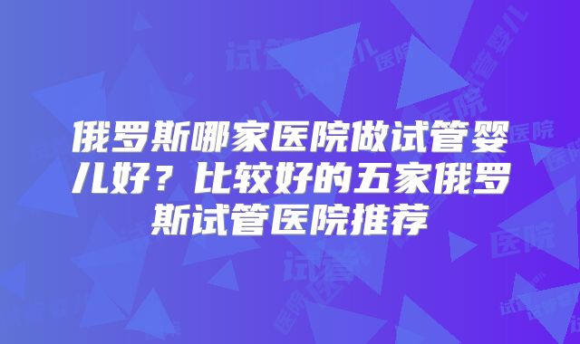 俄罗斯哪家医院做试管婴儿好？比较好的五家俄罗斯试管医院推荐