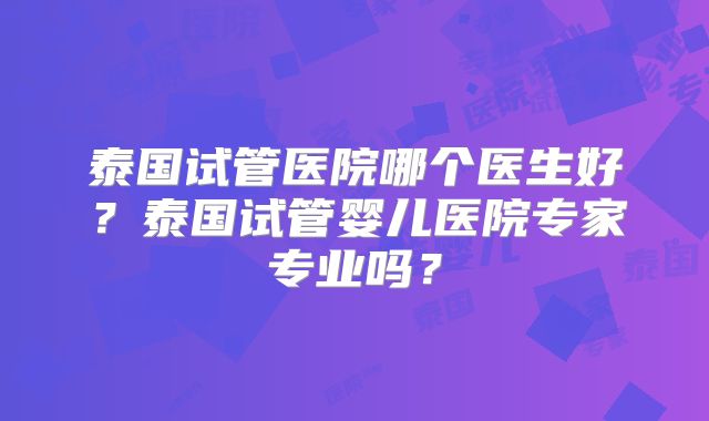 泰国试管医院哪个医生好？泰国试管婴儿医院专家专业吗？