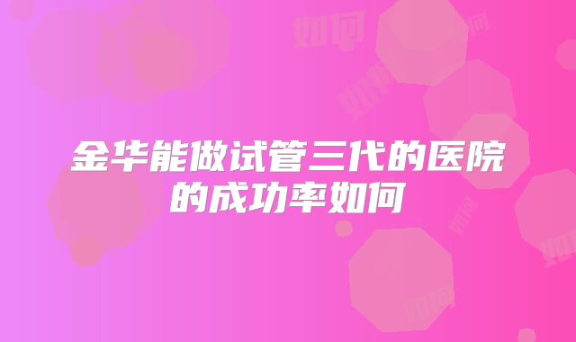 金华能做试管三代的医院的成功率如何