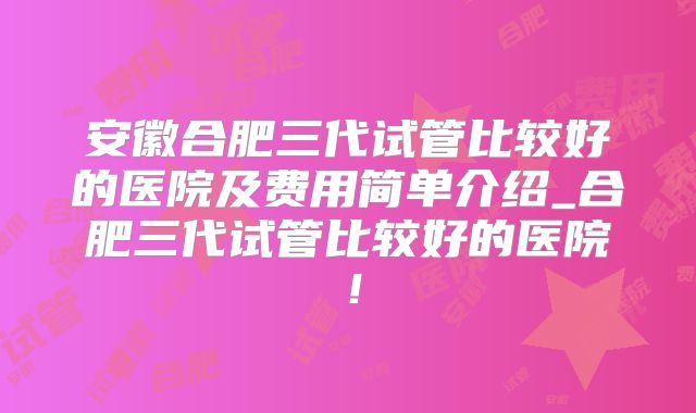 安徽合肥三代试管比较好的医院及费用简单介绍_合肥三代试管比较好的医院！