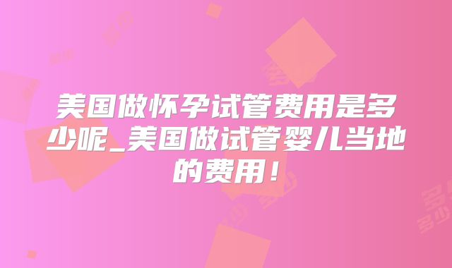 美国做怀孕试管费用是多少呢_美国做试管婴儿当地的费用！