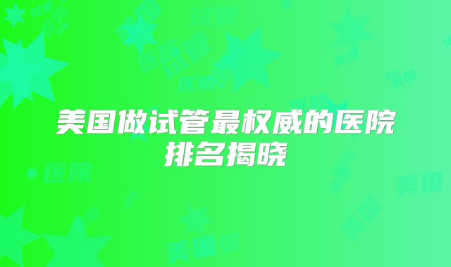 美国做试管最权威的医院排名揭晓