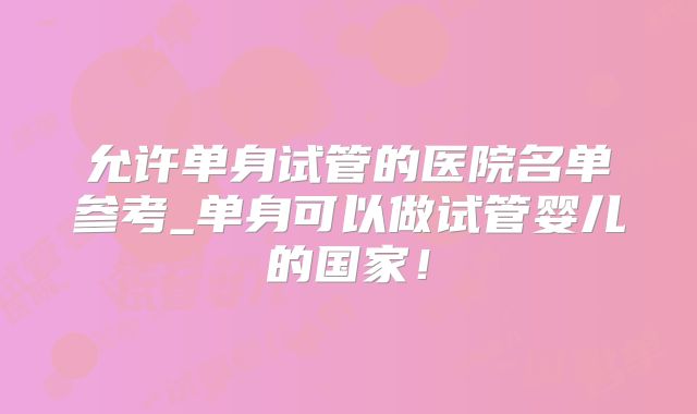 允许单身试管的医院名单参考_单身可以做试管婴儿的国家!
