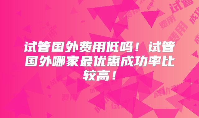 试管国外费用低吗！试管国外哪家最优惠成功率比较高！