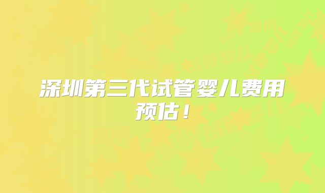 深圳第三代试管婴儿费用预估！