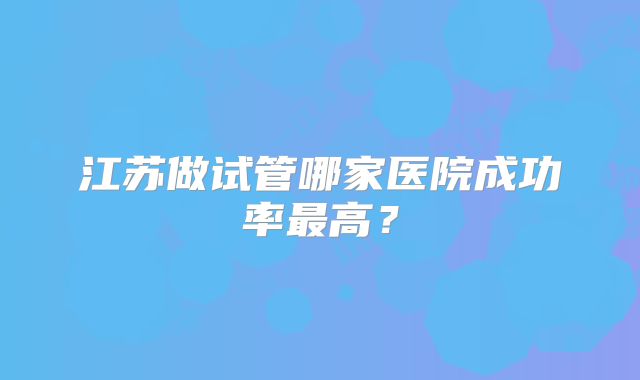 江苏做试管哪家医院成功率最高?