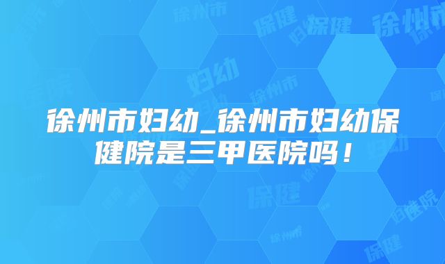 徐州市妇幼_徐州市妇幼保健院是三甲医院吗！