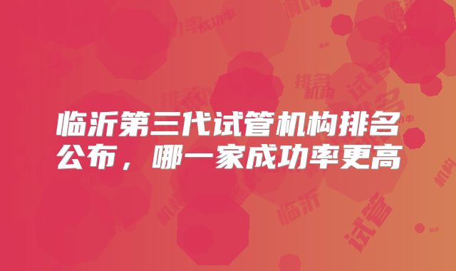 临沂第三代试管机构排名公布，哪一家成功率更高