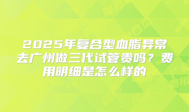 2025年复合型血脂异常去广州做三代试管贵吗?费用明细是怎么样的