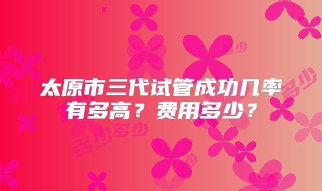 太原市三代试管成功几率有多高？费用多少？