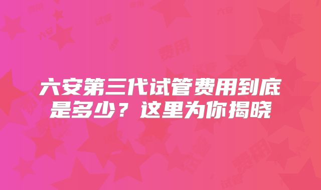 六安第三代试管费用到底是多少?这里为你揭晓