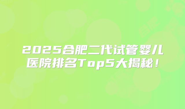 2025合肥二代试管婴儿医院排名Top5大揭秘！