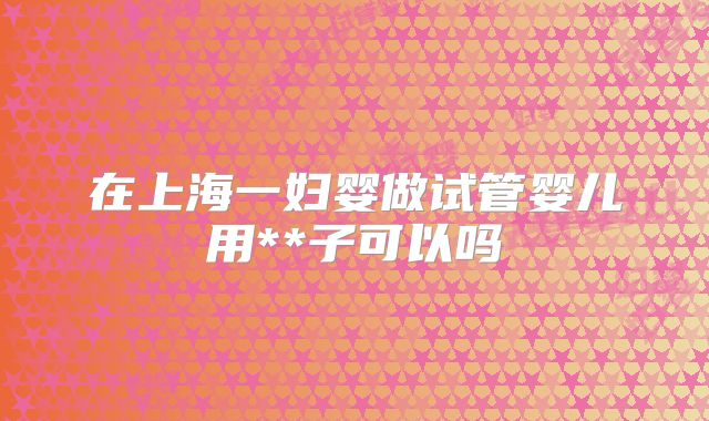 在上海一妇婴做试管婴儿用**子可以吗