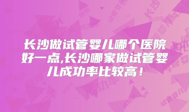 长沙做试管婴儿哪个医院好一点,长沙哪家做试管婴儿成功率比较高！