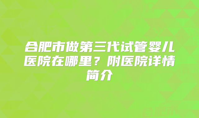 合肥市做第三代试管婴儿医院在哪里？附医院详情简介