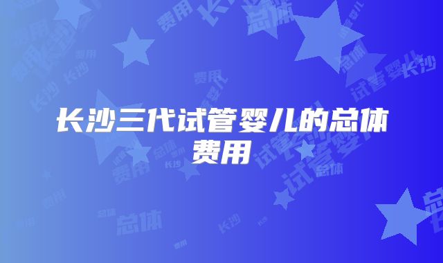 长沙三代试管婴儿的总体费用