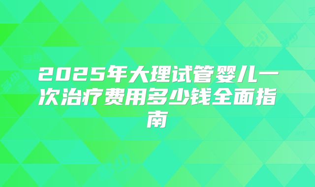 2025年大理试管婴儿一次治疗费用多少钱全面指南