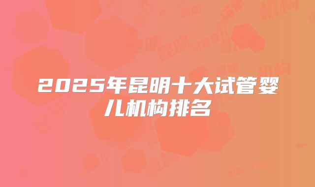 2025年昆明十大试管婴儿机构排名