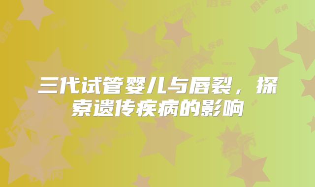三代试管婴儿与唇裂,探索遗传疾病的影响