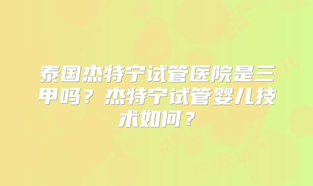 泰国杰特宁试管医院是三甲吗？杰特宁试管婴儿技术如何？