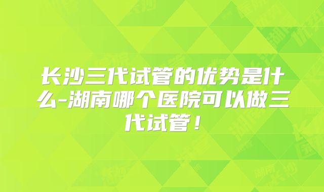 长沙三代试管的优势是什么-湖南哪个医院可以做三代试管！