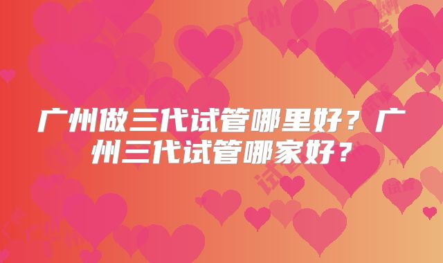 广州做三代试管哪里好？广州三代试管哪家好？