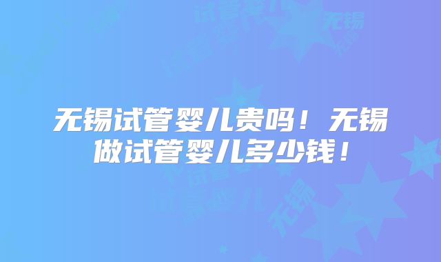 无锡试管婴儿贵吗！无锡做试管婴儿多少钱！
