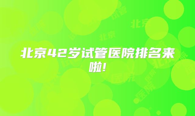 北京42岁试管医院排名来啦!