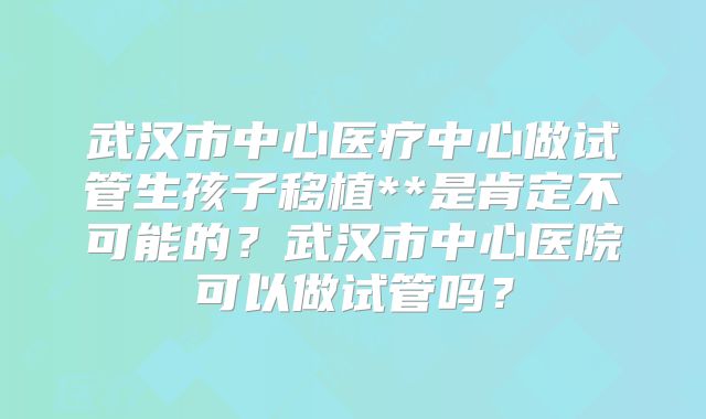 武汉市中心医疗中心做试管生孩子移植**是肯定不可能的？武汉市中心医院可以做试管吗？