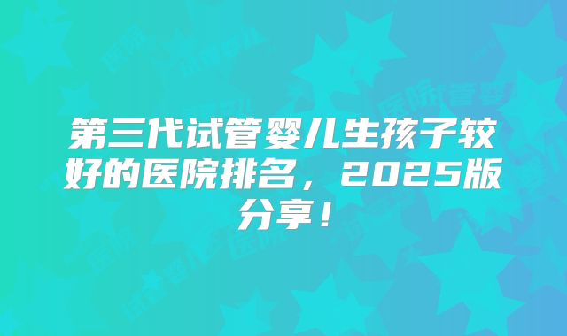 第三代试管婴儿生孩子较好的医院排名，2025版分享！