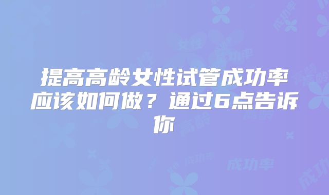 提高高龄女性试管成功率应该如何做？通过6点告诉你