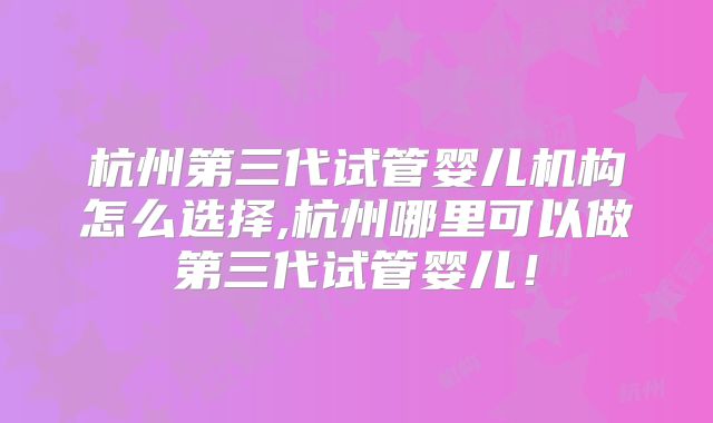 杭州第三代试管婴儿机构怎么选择,杭州哪里可以做第三代试管婴儿！